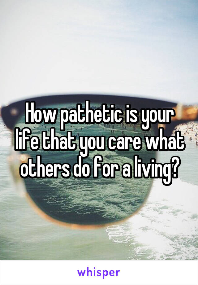 How pathetic is your life that you care what others do for a living?