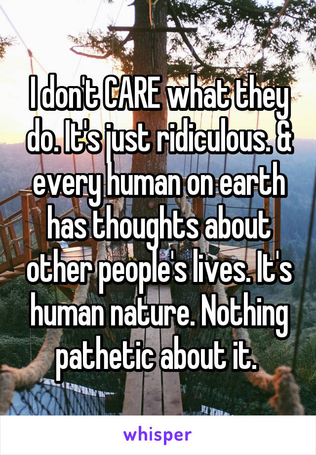 I don't CARE what they do. It's just ridiculous. & every human on earth has thoughts about other people's lives. It's human nature. Nothing pathetic about it. 