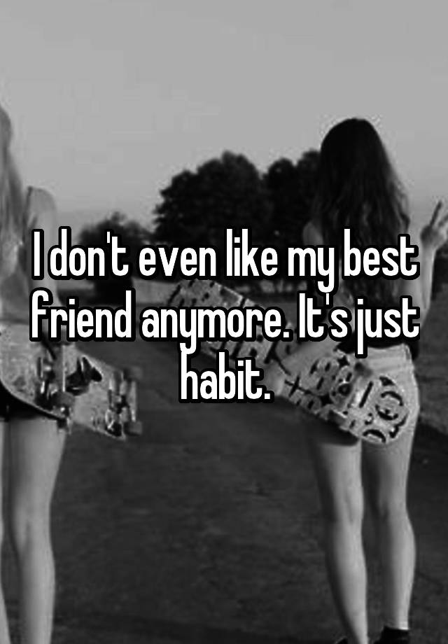 I don't even like my best friend anymore. It's just habit.