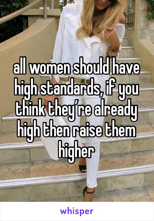 all women should have high standards, if you think they’re already high then raise them higher