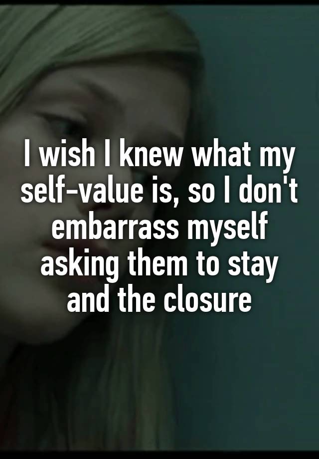 I wish I knew what my self-value is, so I don't embarrass myself asking them to stay and the closure