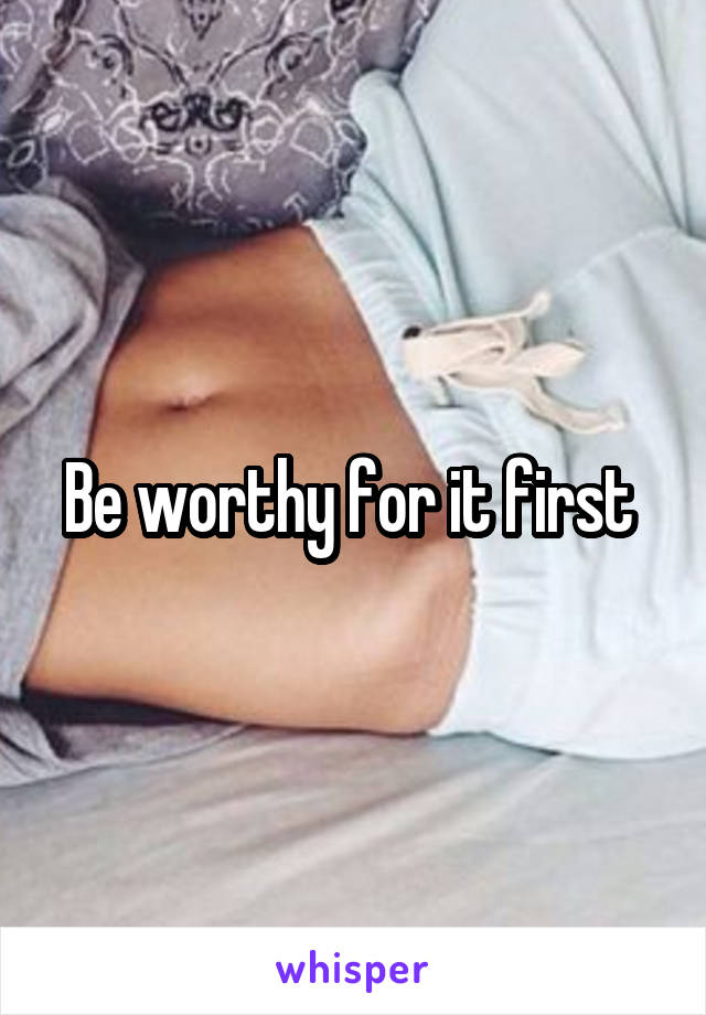 Be worthy for it first 