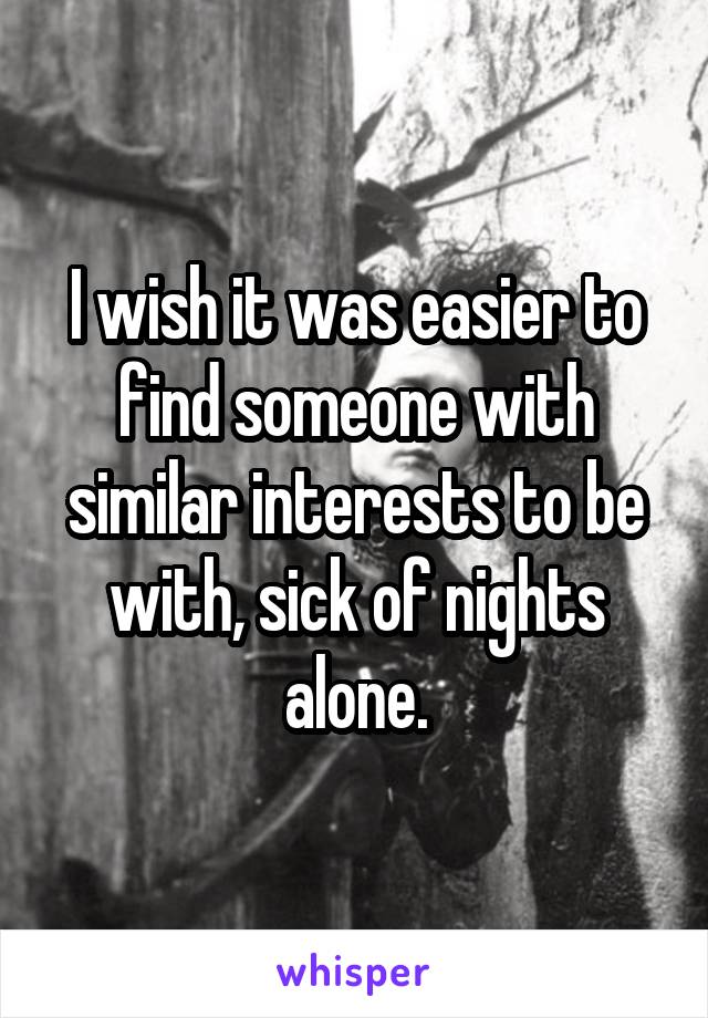 I wish it was easier to find someone with similar interests to be with, sick of nights alone.