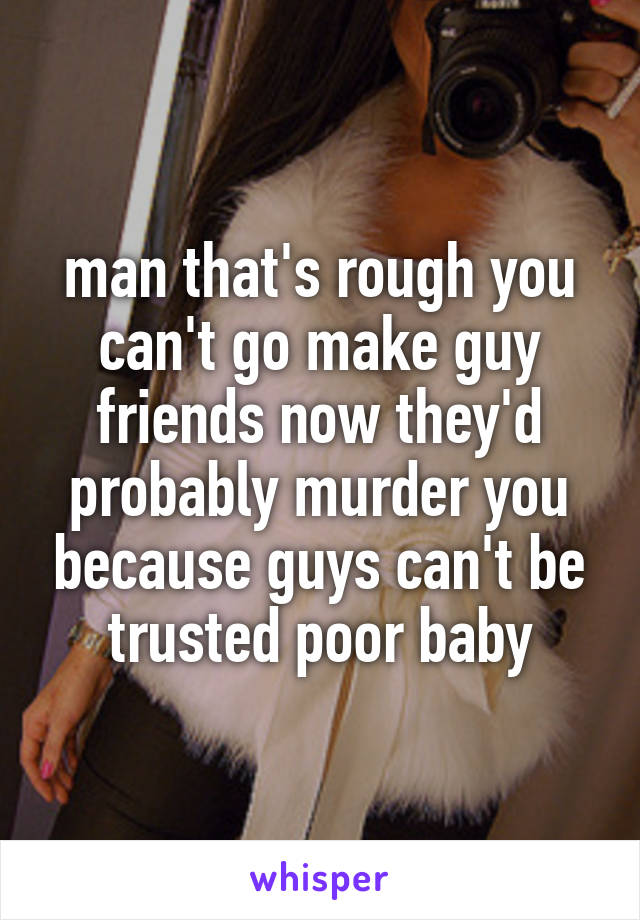 man that's rough you can't go make guy friends now they'd probably murder you because guys can't be trusted poor baby