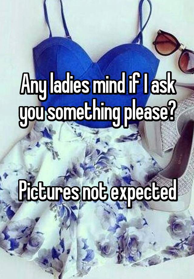 Any ladies mind if I ask you something please?


Pictures not expected
