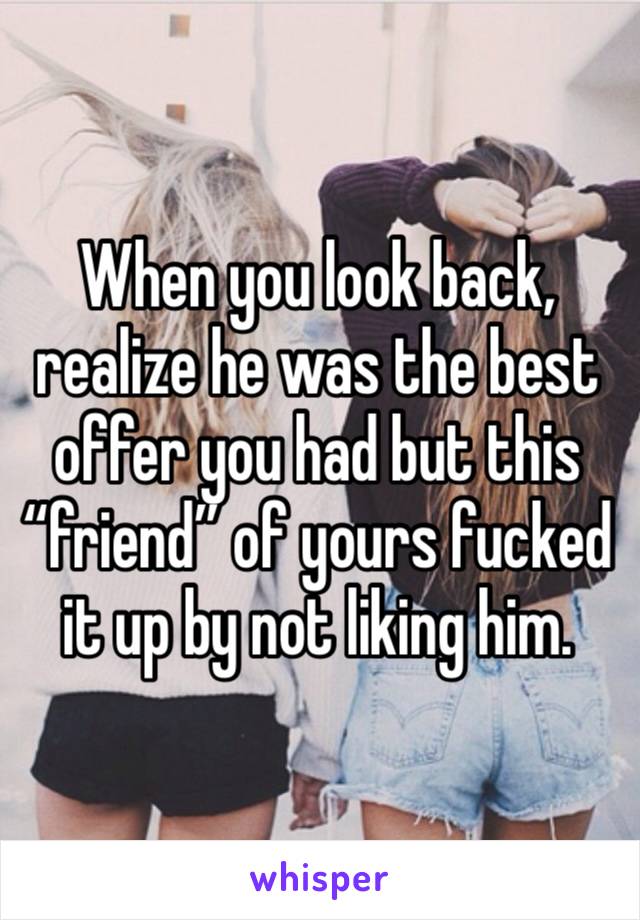 When you look back, realize he was the best offer you had but this “friend” of yours fucked it up by not liking him.