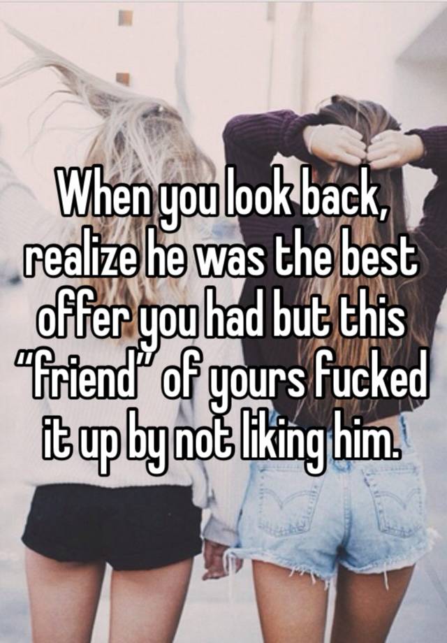 When you look back, realize he was the best offer you had but this “friend” of yours fucked it up by not liking him.