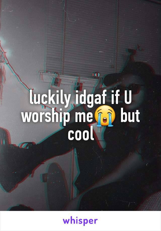 luckily idgaf if U worship me😭 but cool