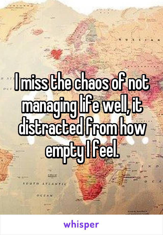 I miss the chaos of not managing life well, it distracted from how empty I feel.