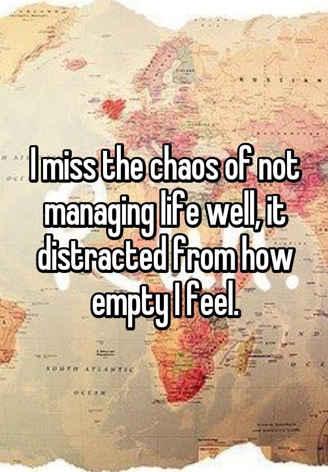 I miss the chaos of not managing life well, it distracted from how empty I feel.