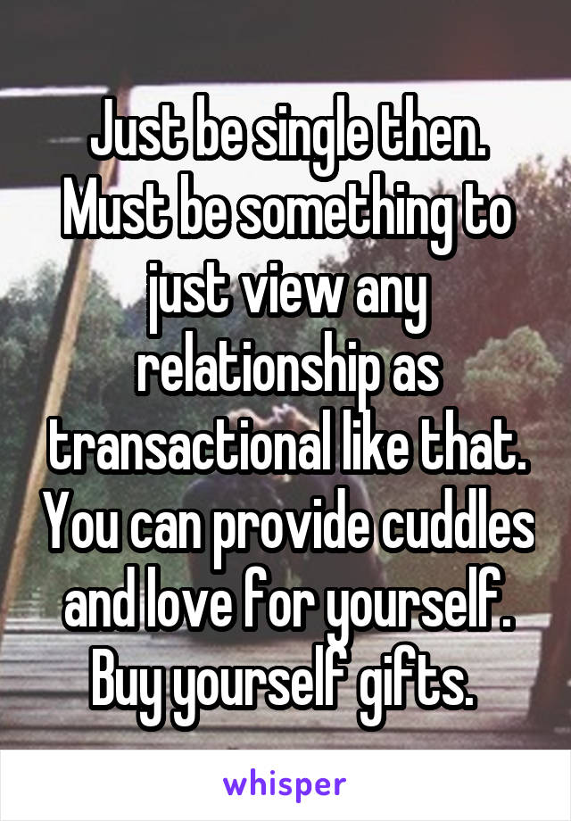 Just be single then. Must be something to just view any relationship as transactional like that. You can provide cuddles and love for yourself. Buy yourself gifts. 