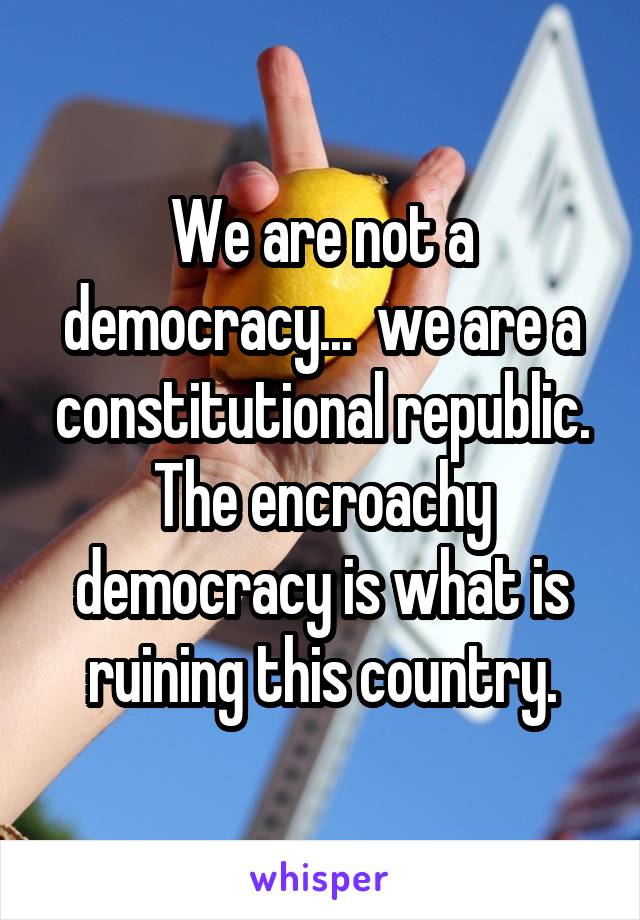 We are not a democracy...  we are a constitutional republic. The encroachy democracy is what is ruining this country.