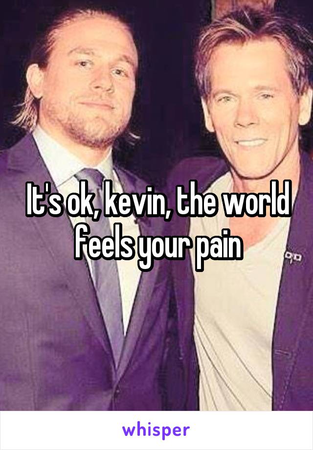 It's ok, kevin, the world feels your pain