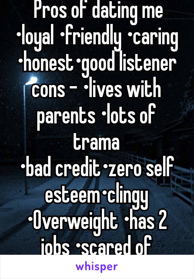  Pros of dating me
•loyal •friendly •caring •honest•good listener cons - •lives with parents •lots of trama
•bad credit•zero self esteem•clingy •Overweight •has 2 jobs •scared of committing due to exs