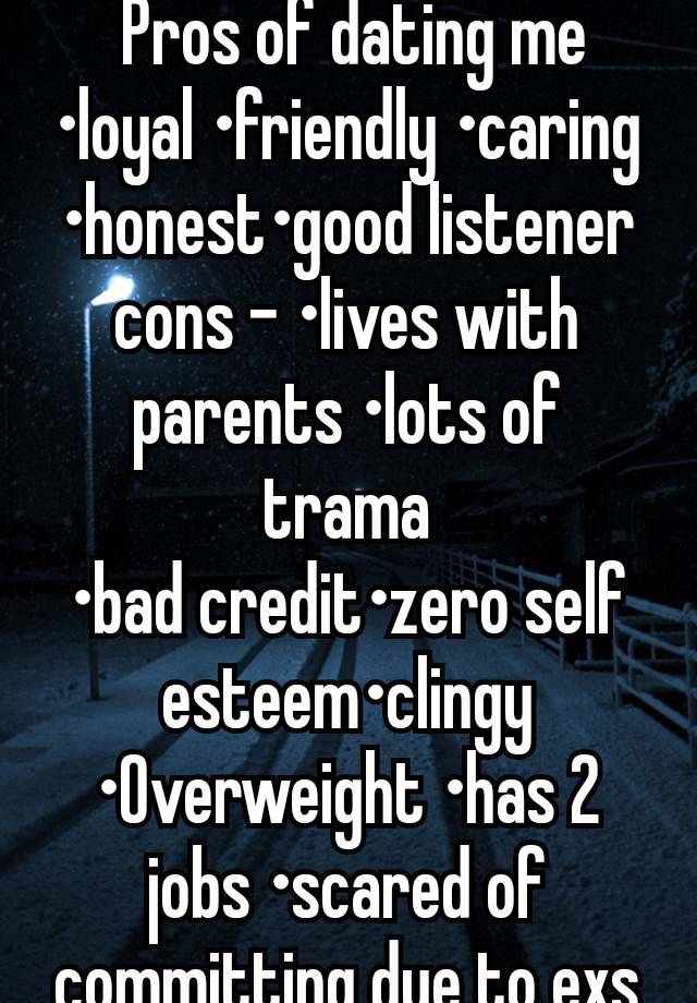  Pros of dating me
•loyal •friendly •caring •honest•good listener cons - •lives with parents •lots of trama
•bad credit•zero self esteem•clingy •Overweight •has 2 jobs •scared of committing due to exs