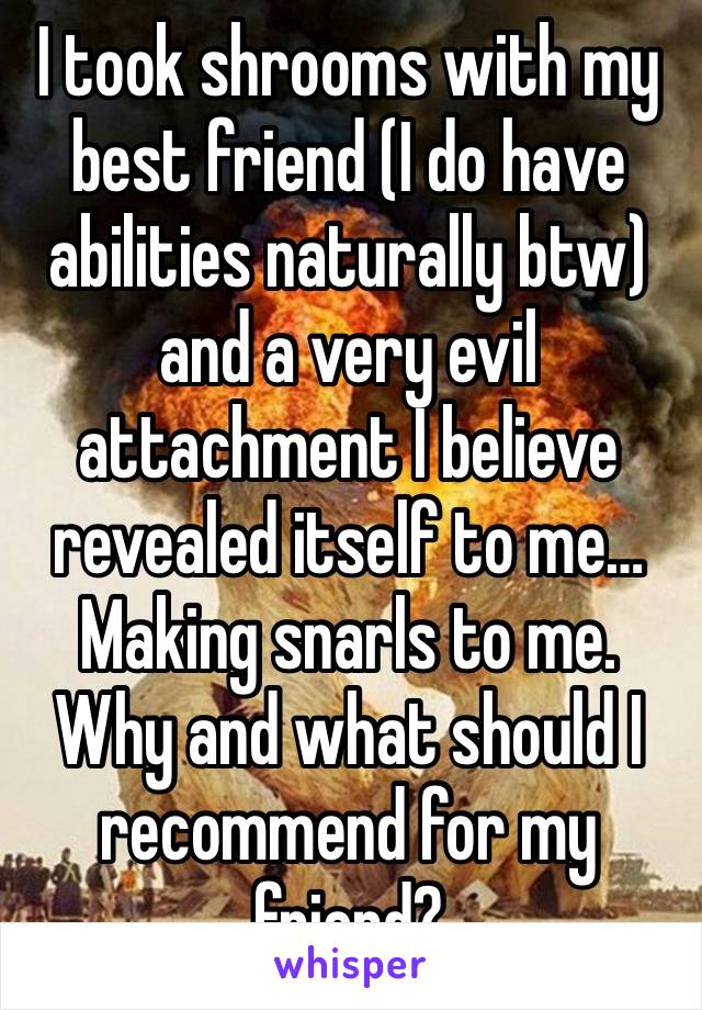 I took shrooms with my best friend (I do have abilities naturally btw) and a very evil attachment I believe revealed itself to me… Making snarls to me. Why and what should I recommend for my friend? 