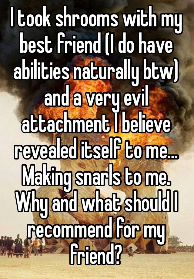 I took shrooms with my best friend (I do have abilities naturally btw) and a very evil attachment I believe revealed itself to me… Making snarls to me. Why and what should I recommend for my friend? 