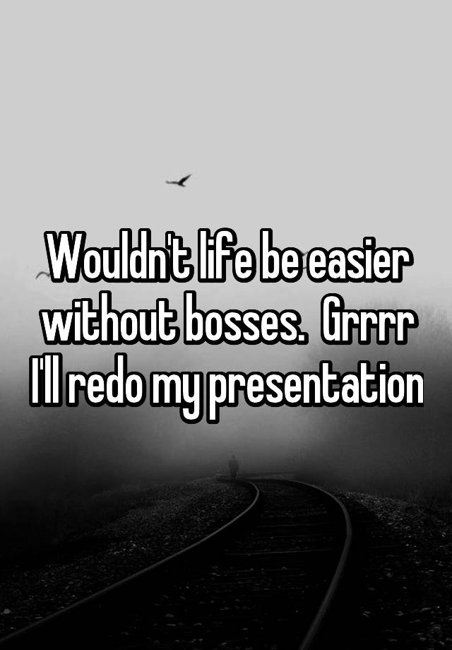 Wouldn't life be easier without bosses.  Grrrr I'll redo my presentation