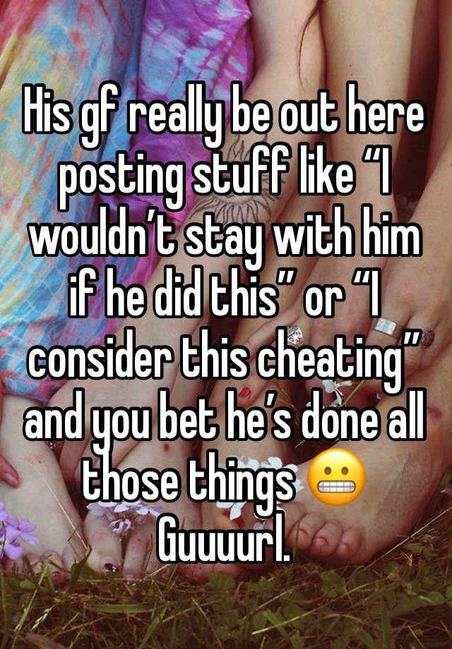 His gf really be out here posting stuff like “I wouldn’t stay with him if he did this” or “I consider this cheating” and you bet he’s done all those things 😬 
Guuuurl. 