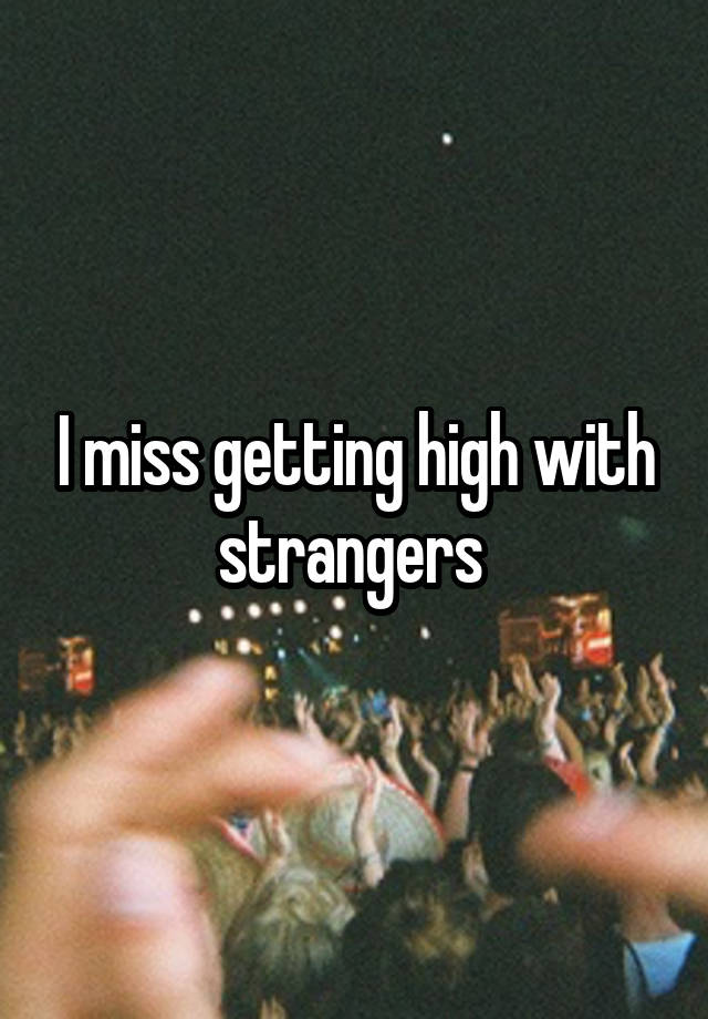 I miss getting high with strangers 