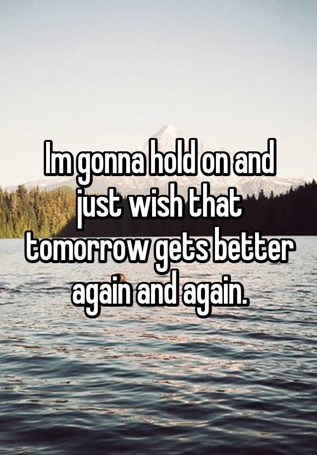 Im gonna hold on and just wish that tomorrow gets better again and again.