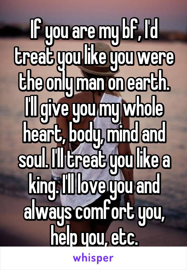 If you are my bf, I'd treat you like you were the only man on earth. I'll give you my whole heart, body, mind and soul. I'll treat you like a king. I'll love you and always comfort you, help you, etc.
