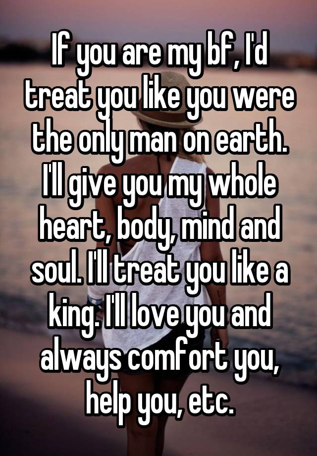 If you are my bf, I'd treat you like you were the only man on earth. I'll give you my whole heart, body, mind and soul. I'll treat you like a king. I'll love you and always comfort you, help you, etc.