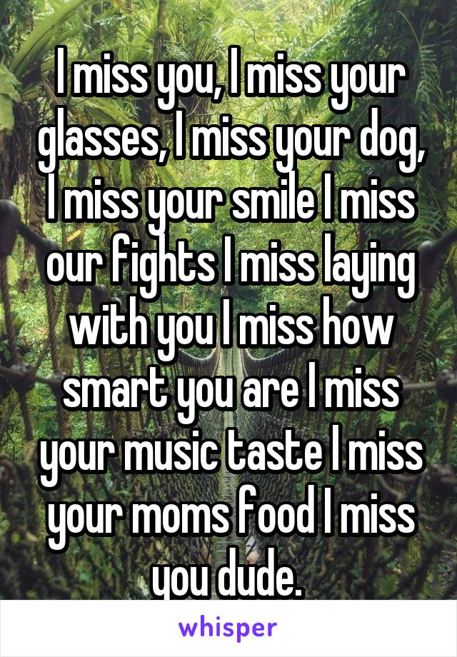 I miss you, I miss your glasses, I miss your dog, I miss your smile I miss our fights I miss laying with you I miss how smart you are I miss your music taste I miss your moms food I miss you dude. 