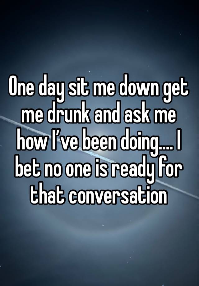One day sit me down get me drunk and ask me how I’ve been doing…. I bet no one is ready for that conversation