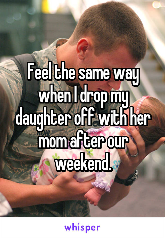 Feel the same way when I drop my daughter off with her mom after our weekend.