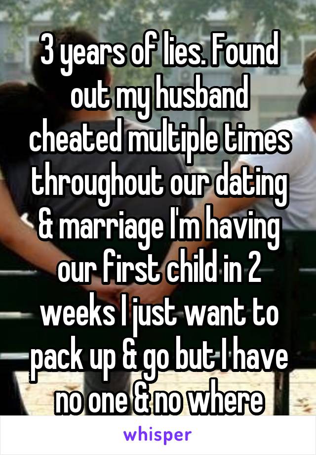 3 years of lies. Found out my husband cheated multiple times throughout our dating & marriage I'm having our first child in 2 weeks I just want to pack up & go but I have no one & no where