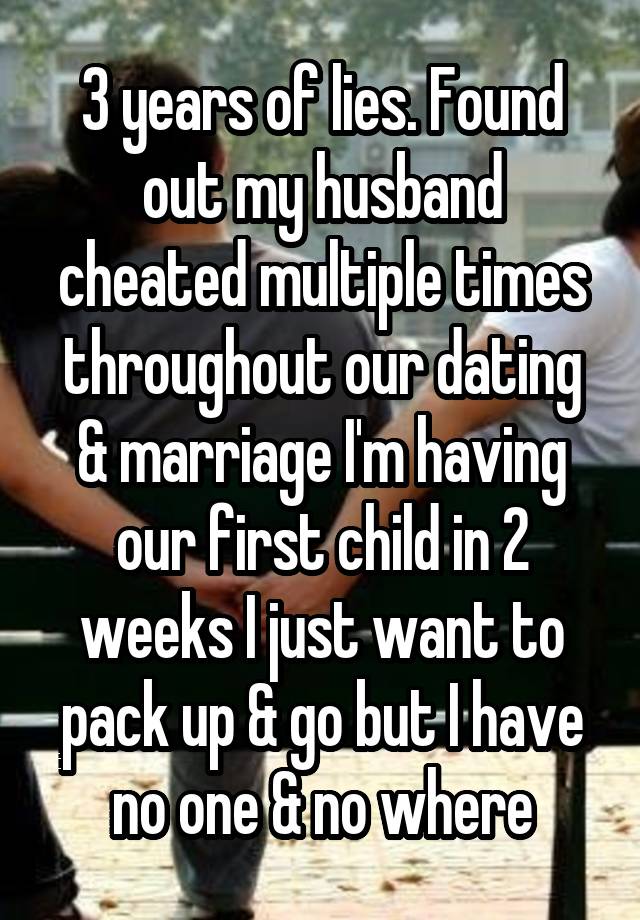 3 years of lies. Found out my husband cheated multiple times throughout our dating & marriage I'm having our first child in 2 weeks I just want to pack up & go but I have no one & no where