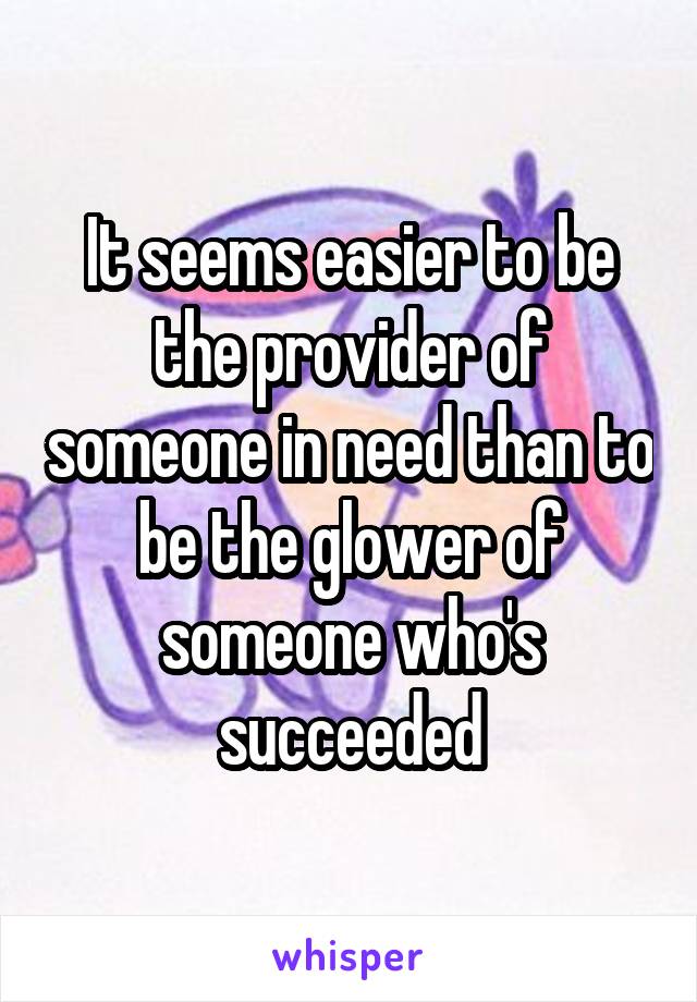 It seems easier to be the provider of someone in need than to be the glower of someone who's succeeded