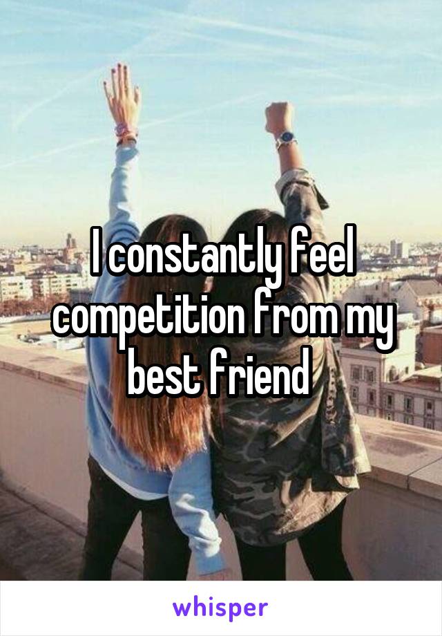 I constantly feel competition from my best friend 