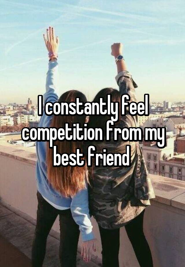 I constantly feel competition from my best friend 