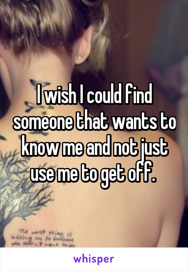 I wish I could find someone that wants to know me and not just use me to get off. 