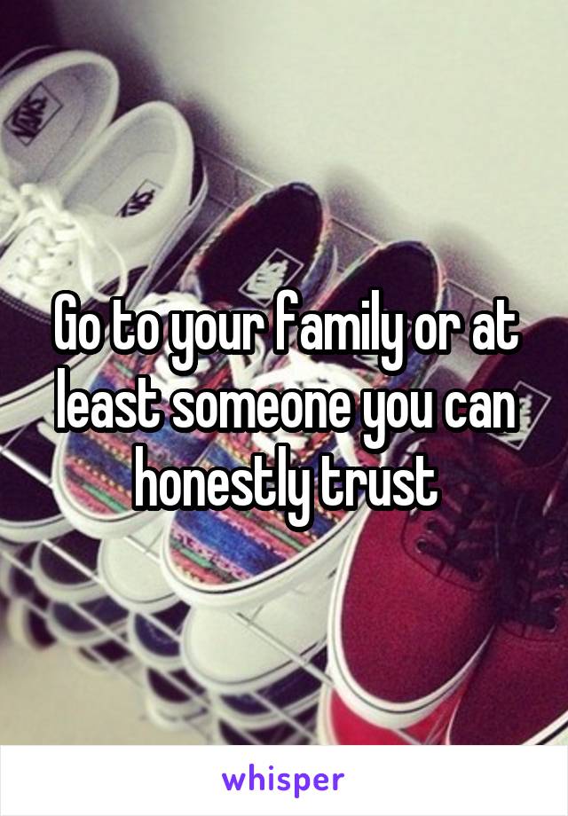 Go to your family or at least someone you can honestly trust