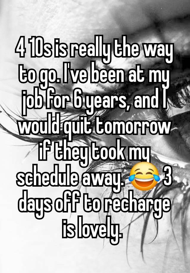 4 10s is really the way to go. I've been at my job for 6 years, and I would quit tomorrow if they took my schedule away. 😂 3 days off to recharge is lovely. 