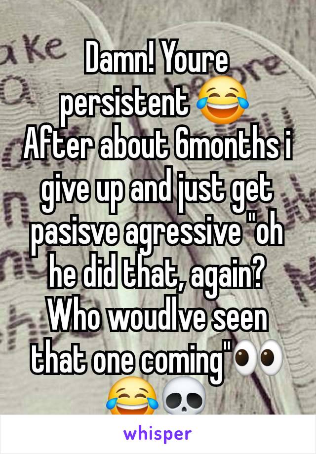 Damn! Youre persistent 😂 
After about 6months i give up and just get pasisve agressive "oh he did that, again? Who woudlve seen that one coming"👀😂💀