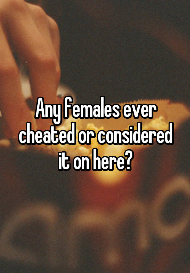 Any females ever cheated or considered it on here?