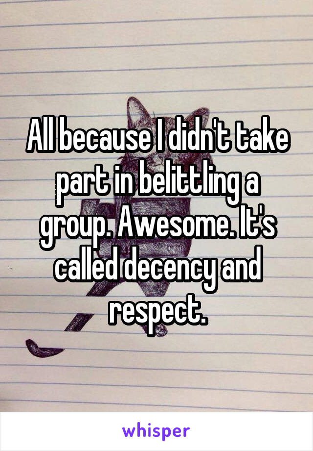 All because I didn't take part in belittling a group. Awesome. It's called decency and respect.