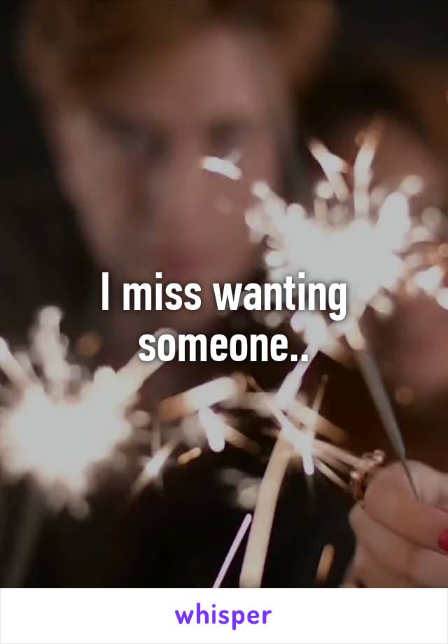 I miss wanting someone..