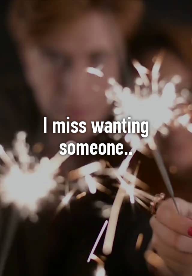 I miss wanting someone..