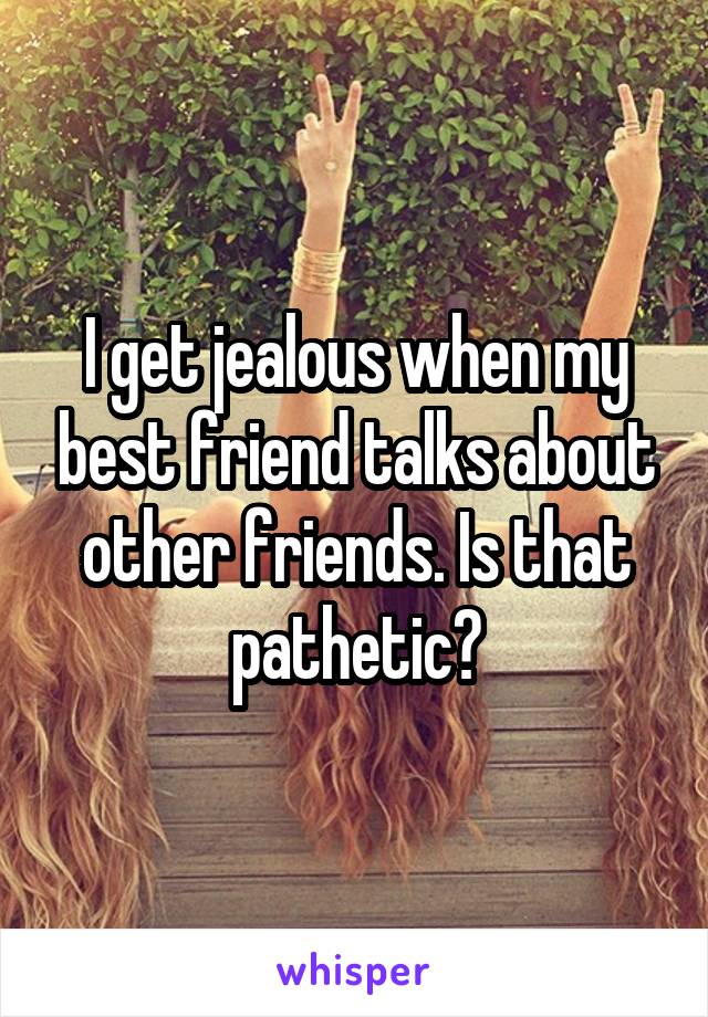 I get jealous when my best friend talks about other friends. Is that pathetic?