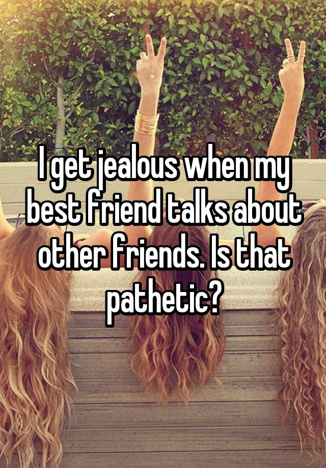 I get jealous when my best friend talks about other friends. Is that pathetic?