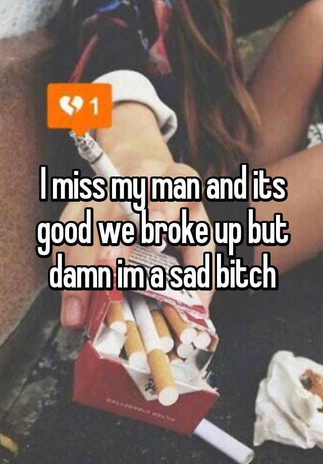 I miss my man and its good we broke up but damn im a sad bitch