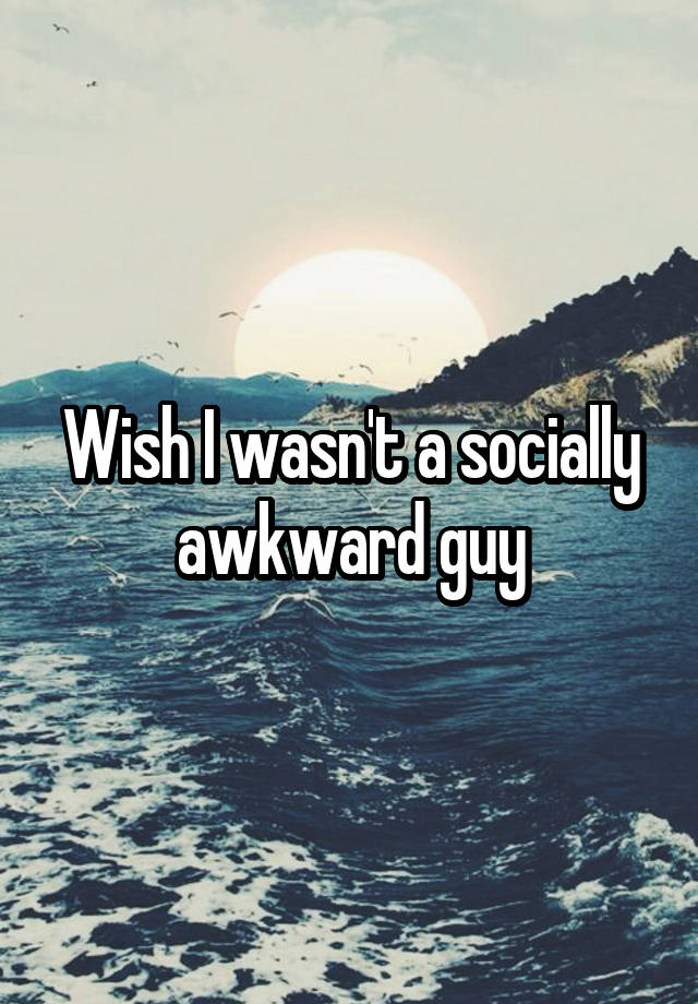 Wish I wasn't a socially awkward guy