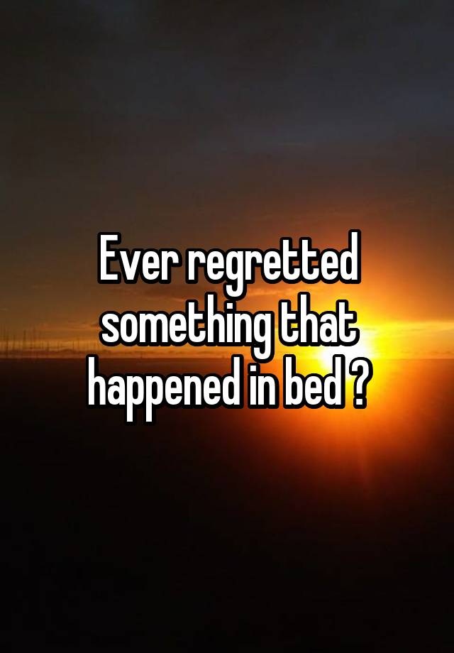 Ever regretted something that happened in bed ?