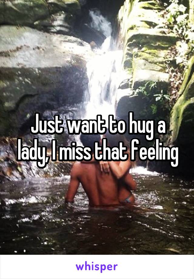 Just want to hug a lady, I miss that feeling