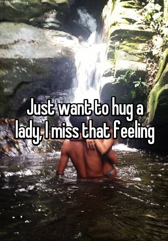 Just want to hug a lady, I miss that feeling